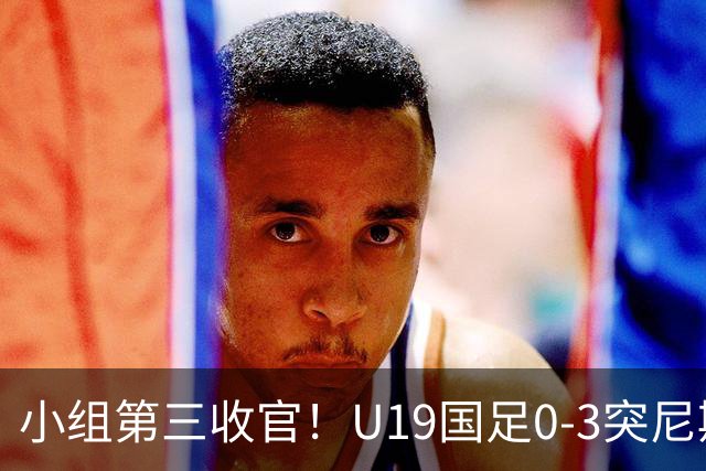 小组第三收官！U19国足0-3突尼斯U23 武之程送礼杨展彭染红+送点