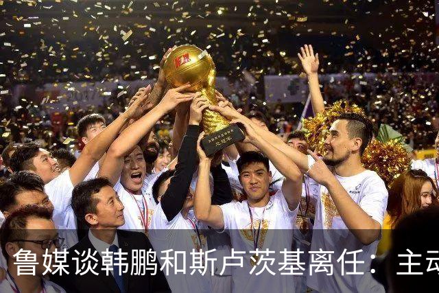 鲁媒谈韩鹏和斯卢茨基离任：主动抽身自带硬气，也足够体面